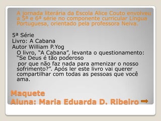 A jornada literária da Escola Alice Couto envolveu
 a 5ª e 6ª série no componente curricular Língua
 Portuguesa, orientado pela professora Neiva.

5ª Série
Livro: A Cabana
Autor William P.Yog
  O livro, “A Cabana”, levanta o questionamento:
  “Se Deus é tão poderoso
  por que não faz nada para amenizar o nosso
  sofrimento?”. Após ler este livro vai querer
  compartilhar com todas as pessoas que você
  ama.

Maquete
Aluna: Maria Eduarda D. Ribeiro
 