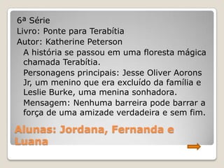 6ª Série
Livro: Ponte para Terabítia
Autor: Katherine Peterson
  A história se passou em uma floresta mágica
  chamada Terabítia.
  Personagens principais: Jesse Oliver Aorons
  Jr, um menino que era excluído da família e
  Leslie Burke, uma menina sonhadora.
  Mensagem: Nenhuma barreira pode barrar a
  força de uma amizade verdadeira e sem fim.

Alunas: Jordana, Fernanda e
Luana
 