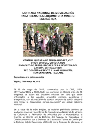 I JORNADA NACIONAL DE MOVILIZACIÓN
       PARA FRENAR LA LOCOMOTORA MINERO-
                   ENERGÉTICA




        CENTRAL UNITARIA DE TRABAJADORES, CUT
              UNIÓN SINDICAL OBRERA, USO
    SINDICATO DE TRABAJADORES DE LA INDUSTRIA DEL
                CARBÓN, SINTRACARBÓN
        RED COLOMBIA FRENTE A LA GRAN MINERÍA
               TRANSNACIONAL, RECLAME
Comunicado a la opinión pública

Bogotá, 18 de mayo de 2012



El 16 de mayo de 2012, convocados por la CUT, USO,
SINTRACARBÓN y RECLAME, se reunieron en Bogotá más de 70
dirigentes de todos los procesos sociales del país que están
enfrentados a los grandes proyectos mineros, petroleros y
energéticos, con el propósito de acordar un plan de acción conjunto
para frenar la “locomotora minero-energética” del actual gobierno
nacional.

En la sede de la USO Bogotá, se hicieron presentes voceros de
sindicatos mineros y petroleros, la Confederación Nacional de Mineros
de Colombia, la Asociación de Afectados por la Hidroeléctrica el
Quimbo, el Comité por la Defensa del Páramo de Santurbán, el
Comité Ambiental por la Defensa de Cajamarca-Tolima, el Comité por
la Defensa del río Ranchería, el Comité por la Defensa de Marmato, el
 