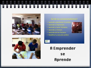 !
        Sal!de!tus!convecionalismos!!
                                    !
•    Aprende!a!ges5onar!el!cambio;!
•    Aprende!a!improvisar; !      !!
•    Aprende!a!tener!inicia5va;!
•    Aprende!a!innovar;!!
•    Aprende!de!los!fracasos;!
•    Redeﬁne!tu!zona!de!confort.!




      A Emprender
                     se
            Aprende
 
