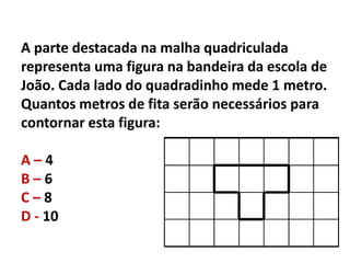 A parte destacada na malha quadriculada
representa uma figura na bandeira da escola de
João. Cada lado do quadradinho mede 1 metro.
Quantos metros de fita serão necessários para
contornar esta figura:
A – 4
B – 6
C – 8
D - 10
 