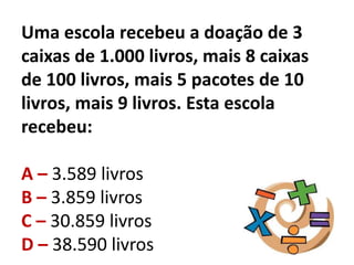 Uma escola recebeu a doação de 3
caixas de 1.000 livros, mais 8 caixas
de 100 livros, mais 5 pacotes de 10
livros, mais 9 livros. Esta escola
recebeu:
A – 3.589 livros
B – 3.859 livros
C – 30.859 livros
D – 38.590 livros
 