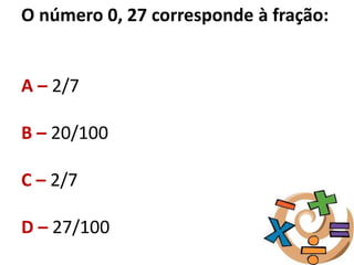 O número 0, 27 corresponde à fração:
A – 2/7
B – 20/100
C – 2/7
D – 27/100
 