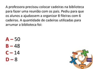 A professora precisou colocar cadeiras na biblioteca
para fazer uma reunião com os pais. Pediu para que
os alunos a ajudassem a organizar 8 fileiras com 6
cadeiras. A quantidade de cadeiras utilizadas para
arrumar a biblioteca foi:
A – 50
B – 48
C – 14
D – 8
 