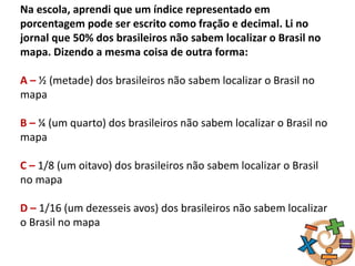 Na escola, aprendi que um índice representado em
porcentagem pode ser escrito como fração e decimal. Li no
jornal que 50% dos brasileiros não sabem localizar o Brasil no
mapa. Dizendo a mesma coisa de outra forma:
A – ½ (metade) dos brasileiros não sabem localizar o Brasil no
mapa
B – ¼ (um quarto) dos brasileiros não sabem localizar o Brasil no
mapa
C – 1/8 (um oitavo) dos brasileiros não sabem localizar o Brasil
no mapa
D – 1/16 (um dezesseis avos) dos brasileiros não sabem localizar
o Brasil no mapa
 