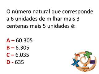 O número natural que corresponde
a 6 unidades de milhar mais 3
centenas mais 5 unidades é:
A – 60.305
B – 6.305
C – 6.035
D - 635
 