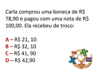 Carla comprou uma boneca de R$
78,90 e pagou com uma nota de R$
100,00. Ela recebeu de troco:
A – R$ 21, 10
B – R$ 32, 10
C – R$ 41, 90
D – R$ 42,90
 