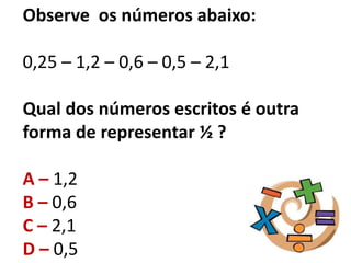 Observe os números abaixo:
0,25 – 1,2 – 0,6 – 0,5 – 2,1
Qual dos números escritos é outra
forma de representar ½ ?
A – 1,2
B – 0,6
C – 2,1
D – 0,5
 