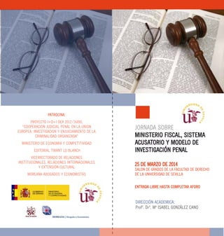 PATROCINA:
PROYECTO I+D+I DER 2012/36890,
“COOPERACION JUDICIAL PENAL EN LA UNION
EUROPEA: INVESTIGACION Y ENJUICIAMIENTO DE LA
CRIMINALIDAD ORGANIZADA”
MINISTERIO DE ECONOMIA Y COMPETITIVIDAD
EDITORIAL TIRANT LO BLANCH
VICERRECTORADO DE RELACIONES
INSTITUCIONALES, RELACIONES INTERNACIONALES
Y EXTENSIÓN CULTURAL
MOREANA ABOGADOS Y ECONOMISTAS
JORNADA SOBRE
MINISTERIO FISCAL, SISTEMA
ACUSATORIO Y MODELO DE
INVESTIGACIÓN PENAL
25 DE MARZO DE 2014
SALON DE GRADOS DE LA FACULTAD DE DERECHO
DE LA UNIVERSIDAD DE SEVILLA
ENTRADA LIBRE HASTA COMPLETAR AFORO
DIRECCIÓN ACADEMICA:
Profª. Drª. Mª ISABEL GONZÁLEZ CANO
 