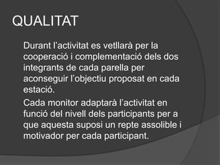 QUALITAT
Durant l’activitat es vetllarà per la
cooperació i complementació dels dos
integrants de cada parella per
aconseguir l’objectiu proposat en cada
estació.
Cada monitor adaptarà l’activitat en
funció del nivell dels participants per a
que aquesta suposi un repte assolible i
motivador per cada participant.
 