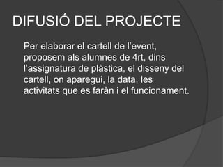 DIFUSIÓ DEL PROJECTE
Per elaborar el cartell de l’event,
proposem als alumnes de 4rt, dins
l’assignatura de plàstica, el disseny del
cartell, on aparegui, la data, les
activitats que es faràn i el funcionament.
 