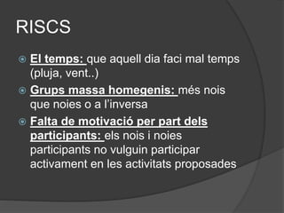 RISCS
 El temps: que aquell dia faci mal temps
(pluja, vent..)
 Grups massa homegenis: més nois
que noies o a l’inversa
 Falta de motivació per part dels
participants: els nois i noies
participants no vulguin participar
activament en les activitats proposades
 