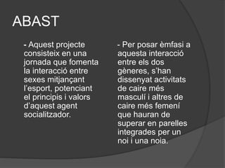 ABAST
- Aquest projecte
consisteix en una
jornada que fomenta
la interacció entre
sexes mitjançant
l’esport, potenciant
el principis i valors
d’aquest agent
socialitzador.
- Per posar èmfasi a
aquesta interacció
entre els dos
gèneres, s’han
dissenyat activitats
de caire més
masculí i altres de
caire més femení
que hauran de
superar en parelles
integrades per un
noi i una noia.
 