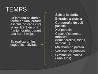 TEMPS
La jornada es durà a
terme en una jornada
escolar, on cada curs
la realitzarà en una
franja horària, durant
una hora i mitja.
Es realitzaran les
següents activitats:
- Salts a la corda
- Entrades a cistella
- Coreografia de vuit
passos
- Xut penalts
- Circuit d’elements
artístics
(tomabarelles, rodes,
vertical…)
- Malabars en parella
- Voleibol per parelles
- Gimnàstica ritmica
(amb aros)
 