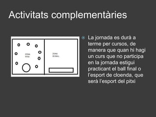 Activitats complementàries
 La jornada es durà a
terme per cursos, de
manera que quan hi hagi
un curs que no participa
en la jornada estigui
practicant el ball final o
l’esport de cloenda, que
serà l’esport del pitxi
 