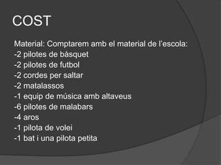 COST
Material: Comptarem amb el material de l’escola:
-2 pilotes de bàsquet
-2 pilotes de futbol
-2 cordes per saltar
-2 matalassos
-1 equip de música amb altaveus
-6 pilotes de malabars
-4 aros
-1 pilota de volei
-1 bat i una pilota petita
 