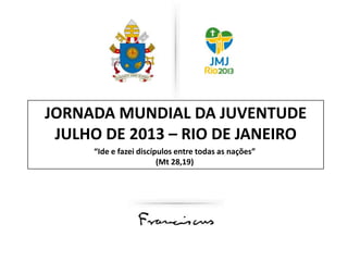 JORNADA MUNDIAL DA JUVENTUDE
JULHO DE 2013 – RIO DE JANEIRO
“Ide e fazei discípulos entre todas as nações”
(Mt 28,19)

 