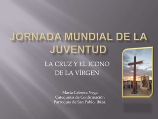 Jornada Mundial de la Juventud LA CRUZ Y EL ICONO  DE LA VÍRGEN Marta Cabrera Vega Catequesis de Confirmación Parroquia de San Pablo, Ibiza. 