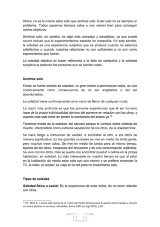 Ahora, no es lo mismo estar solo que sentirse solo. Estar solo no es siempre un
problema. Todos pasamos tiempos solos y nos vienen bien para conseguir
ciertos objetivos.

Sentirse solo, en cambio, es algo más complejo y paradójico, ya que puede
ocurrir incluso que lo experimentemos estando en compañía. En este sentido,
la soledad es una experiencia subjetiva que se produce cuando no estamos
satisfechos o cuando nuestras relaciones no son suficientes o no son como
esperaríamos que fueran.

La soledad objetiva es hacer referencia a la falta de compañía y la soledad
subjetiva la padecen las personas que se sienten solas.



Sentirse solo

Existe un fuerte sentido de soledad, un gran miedo a permanecer solos, se vive
continuamente como consecuencia de no ser aceptados o del ser
abandonados.

La soledad viene continuamente como vacío de llenar de cualquier modo.

La razón más profunda es que las primeras experiencias que el ser humano
hace de la propia individualidad derivan del ponerse en relación con los otros, y
cuando está solo teme de perder la conciencia del propio yo.10

Tenemos miedo de la soledad, del silencio porque lo vivimos como símbolo de
muerte, interpretada como extrema separación de los otros, de la soledad final.

Se hace fatiga a comunicar de verdad, a encontrar al otro, a los otros de
manera significativa. En las grandes ciudades se vive en medio de tanta gente,
pero muchos viven solos. Se vive en medio de tantos pero al mismo tiempo,
lejanos de los otros, incapaces del encuentro y de una comunicación auténtica.
Se vive con los otros, más se sueña con encontrar quietud o calma en la propia
habitación, en soledad. Lo más interesante en nuestro tiempo es que al estar
en la habitación da miedo estar solo con uno mismo y se prefiere encender la
TV, la radio, el celular; se viaja en la red para no encontrarse solo.



Tipos de soledad

Soledad física o social: Es la experiencia de estar solos, de no tener relación
con otros.


10
  Cfr. MAY R., L’uomo alla ricerca di sé. Come far fronte all’insicureza di questo nostro tempo e trovare
un centro di forza in noi stessi. Astrolabio, Roma 1983 (or.ingl.1953), p.20.




                                                   33
 