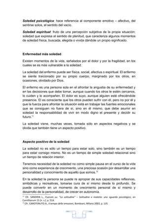 Soledad psicológica: hace referencia al componente emotivo – afectivo, del
sentirse solos, el sentido del vacío.

Soledad espiritual: fruto de una percepción subjetiva de la propia situación;
soledad que expresa el sentido de plenitud, que caracteriza algunos momentos
de soledad física, buscada, elegida o vivida dándole un propio significado.



Enfermedad más soledad

Existen momentos de la vida, señalados por el dolor y por la fragilidad, en los
cuales se es más vulnerable a la soledad.

La soledad del enfermo puede ser física, social, afectiva o espiritual. El enfermo
se siente traicionado por su propio cuerpo, marginado por los otros, en
ocasiones, olvidado por Dios.

El enfermo es una persona sola en el afrontar la angustia de su enfermedad y
en las decisiones que debe tomar, aunque cuando los otros le estén cercanos,
lo cuiden y lo acompañen. El dolor es suyo, aunque alguien esté ofreciéndole
presencia. El es consciente que los otros pueden sufrir con él, pero no por él y
que la fuerza para afrontar la situación está en trabajar las fuentes emocionales
que se consiguen no fuera de sí, sino en él mismo, que debe asumir en
soledad la responsabilidad de vivir en modo digno el presente y decidir su
futuro.11

La soledad viene, muchas veces, tomada sólo en aspectos negativos y se
olvida que también tiene un aspecto positivo.



Aspecto positivo de la soledad

La soledad no es sólo un tiempo para estar solo, sino también es un tiempo
para estar consigo mismo. No es un tiempo de simple soledad relacional sino
un tiempo de relación interior.

Tenemos necesidad de la soledad no como simple pausa en el curso de la vida
sino como experiencia de crecimiento, una preciosa ocasión por desarrollar una
personalidad y conocimiento de aquello que somos.12

En la soledad la persona se puede re apropiar de sus capacidades reflexivas,
simbólicas y recreativas, tomarse cura de sí mismo desde lo profundo. Se
puede convertir en un momento de crecimiento personal de sí mismo y
desarrollo de la personalidad, de crecer en autonomía.
11
   Cfr. SANDRIN L., Fuorum su: “La solitudine” – Solitudine e malatía: uno sguardo psicológico, en
Camillianum 15 (n. s.), p. 514.
12
   Cfr. CAROTENUTO A., Il tempo delle emozioni, Bombiani, Milano 2003, p. 135.




                                               33
 