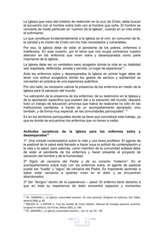 La Iglesia que nace del misterio de redención en la cruz de Cristo, debe buscar
el encuentro con el hombre sobre todo con el hombre que sufre. El hombre se
convierte de modo particular en “camino de la Iglesia”, cuando en su vida entra
el sufrimiento.
Lo que constituye fundamentalmente a la Iglesia es el vivir, en comunión de fe,
la caridad y la misión de Cristo con los más necesitados y vulnerables.
Por eso, la Iglesia debe de estar al pendiente de los pobres, enfermos e
indefensos. En esta ocasión, por el tema que nos ocupa centramos nuestra
atención en los enfermos que viven solos y desamparados como parte
importante de la Iglesia.
La Iglesia debe ser un verdadero seno acogedor donde la vida en su totalidad
sea respetada, defendida, amada y servida, un lugar de esperanza13.
Ante los enfermos solos y desamparados la Iglesia en primer lugar debe de
tener una actitud acogedora donde los gestos de servicio y solidaridad se
conviertan en práctica de una esperanza auténtica.
Por otro lado, es necesario valorar la presencia de los enfermos en medio de la
Iglesia para la salvación del mundo.
“La valoración de la presencia de los enfermos, de su testimonio en la Iglesia y
de la aportación específica que pueden dar a la salvación del mundo, requiere
todo un trabajo de educación amorosa que habrá de realizarse no sólo en las
instituciones sanitarias, a través de un acompañamiento apropiado, sino
también, y de forma muy especial, en las comunidades parroquiales”.14
Es en los territorios parroquiales donde se tiene que concretizar este trabajo, ya
que es donde se encuentran los enfermos que no tienen a nadie.


Actitudes sanadoras              de     la   Iglesia      para     los    enfermos        solos      y
desamparados15
1ª. Una mirada contemplativa sobre la vida y una tarea profética: El agente de
la pastoral de la salud está llamado a hacer suya la actitud de contemplación a
la vida y la salud, pero además, como miembro de la comunidad eclesial debe
de estar al pendiente de los enfermos y hacer presente el proyecto de
salvación del hombre y de la humanidad.
2ª Signo de cercanía del Padre y de su corazón “materno”: En el
acompañamiento sobre todo con los enfermos solos, el agente de pastoral
puede ser “huella” y “signo” de cercanía del Padre. Es importante aprender a
saber estar cercanos a quienes viven en el dolor y se encuentran
abandonados.
3ª Ser “liturgos” dentro de la experiencia – salud: El enfermo tiene derecho a
que en toda su experiencia de dolor encuentre espacios y momentos


13
   Cfr. SANDRIN L., La Iglesia, comunidad sanante. Un reto pastoral, (Original en italiano), San Pablo,
Madrid 2000, p. 85.
14
   BRUSCO A., Y PINTOR S., Tras las huellas de Cristo Médico. Manual de teología pastoral sanitaria,
(original en italiano), Sal Terrae, Bilbao 2001, p. 140.
15
   Cfr. SANDRIN L., La Iglesia, comunidad sanante…, ob. cit. pp. 91 – 98.




                                                  33
 