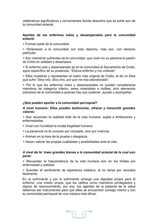 celebrativos significativos y convenientes donde descubra que es parte aun de
la comunidad eclesial.


Aportes de los enfermos solos y desamparados para la comunidad
eclesial
+ Forman parte de la comunidad.
+ Pertenecen a la comunidad con todo derecho, más aún, con derecho
particular.
+ Son miembros sufrientes de la comunidad, que viven en su persona la pasión
de Cristo en soledad y desamparo.
+ El enfermo solo y desamparado es en la comunidad el Sacramento de Cristo,
signo específico de su presencia. “Estuve enfermo y me visitaste”.
+ Ellos muestran y representan el rostro más original de Cristo, el de un Dios
que sufre “Dios mío, Dios mío, por qué me has abandonado”.
+ Por lo que los enfermos solos y desamparados no pueden considerarse
miembros de categoría inferior, seres miserables e inútiles, sino elementos
preciosos de la comunidad a quienes hay que sostener, ayudar y acompañar.


¿Qué pueden aportar a la comunidad parroquial?
A nivel humano: Ellos pueden testimoniar, ofrecer y transmitir grandes
valores:
+ Nos recuerdan la realidad total de la vida humana, sujeta a limitaciones y
enfermedades.
+ Viven con humildad la innata fragilidad humana.
+ La paciencia no la conocen por concepto, sino por vivencia.
+ Animan en la hora de la prueba o desgracia.
+ Hacen valorar las propias cualidades y posibilidades ante la vida.


A nivel de fe: traen grandes bienes a la comunidad eclesial de la cual son
parte:
+ Recuerdan la trascendencia de la vida humana aún en los límites por
enfermedad y soledad.
+ Suscitan el sentimiento de esperanza cristiana, al no darse por vencidos
fácilmente.
En el sufrimiento y por el sufrimiento emerge una dignidad propia para el
enfermo, una misión propia, que los califica como miembros privilegiados y
dignos de reconocimiento, por eso, los agentes de la pastoral de la salud
debemos ser instrumentos para que ellos se encuentren consigo mismo y con
su comunidad parroquial de una manera más eficaz.




                                       33
 