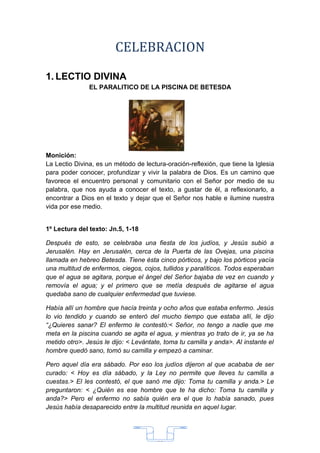 CELEBRACION

1. LECTIO DIVINA
               EL PARALITICO DE LA PISCINA DE BETESDA




Monición:
La Lectio Divina, es un método de lectura-oración-reflexión, que tiene la Iglesia
para poder conocer, profundizar y vivir la palabra de Dios. Es un camino que
favorece el encuentro personal y comunitario con el Señor por medio de su
palabra, que nos ayuda a conocer el texto, a gustar de él, a reflexionarlo, a
encontrar a Dios en el texto y dejar que el Señor nos hable e ilumine nuestra
vida por ese medio.


1º Lectura del texto: Jn.5, 1-18

Después de esto, se celebraba una fiesta de los judíos, y Jesús subió a
Jerusalén. Hay en Jerusalén, cerca de la Puerta de las Ovejas, una piscina
llamada en hebreo Betesda. Tiene ésta cinco pórticos, y bajo los pórticos yacía
una multitud de enfermos, ciegos, cojos, tullidos y paralíticos. Todos esperaban
que el agua se agitara, porque el ángel del Señor bajaba de vez en cuando y
removía el agua; y el primero que se metía después de agitarse el agua
quedaba sano de cualquier enfermedad que tuviese.

Había allí un hombre que hacía treinta y ocho años que estaba enfermo. Jesús
lo vio tendido y cuando se enteró del mucho tiempo que estaba allí, le dijo
“¿Quieres sanar? El enfermo le contestó:< Señor, no tengo a nadie que me
meta en la piscina cuando se agita el agua, y mientras yo trato de ir, ya se ha
metido otro>. Jesús le dijo: < Levántate, toma tu camilla y anda>. Al instante el
hombre quedó sano, tomó su camilla y empezó a caminar.

Pero aquel día era sábado. Por eso los judíos dijeron al que acababa de ser
curado: < Hoy es día sábado, y la Ley no permite que lleves tu camilla a
cuestas.> El les contestó, el que sanó me dijo: Toma tu camilla y anda.> Le
preguntaron: < ¿Quién es ese hombre que te ha dicho: Toma tu camilla y
anda?> Pero el enfermo no sabía quién era el que lo había sanado, pues
Jesús había desaparecido entre la multitud reunida en aquel lugar.




                                       33
 