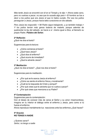 Más tarde Jesús se encontró con él en el Templo y le dijo: < Ahora estás sano,
pero no vuelvas a pecar, no sea que te suceda algo peor.> El hombre se fue a
decir a los judíos que era Jesús el que lo había curado. Por eso los judíos
perseguían a Jesús, porque hacía tales curaciones en día sábado.

Pero Jesús les respondió: < Mi Padre sigue trabajando, y yo también trabajo.>
Y los judíos tenían más ganas todavía de matarle, porque además de
quebrantar la ley del sábado, se hacía a sí mismo igual a Dios, al llamarlo su
propio Padre. Palabra del Señor.

2º Reflexión
¿Qué me dice el texto?

Sugerencias para la lectura:

   •   ¿Cómo comienza el texto?
   •   ¿Qué hace Jesús?
   •   ¿Qué dice el enfermo?
   •   ¿Qué ocurre de inmediato?
   •   ¿Qué le advierte Jesús?

3º Meditación
¿Qué me dice el texto? ¿Qué nos dice el texto?

Sugerencias para la meditación.

   •   ¿Por qué se le acerca Jesús al enfermo?
   •   ¿Cómo se siente el enfermo física y moralmente?
   •   ¿Cuál es la respuesta de Cristo y porqué?
   •   ¿Por qué crees que le advierta que no vuelva a pecar?
   •   ¿Por qué crees que menciona a su Padre?

4º Contemplación
Sugerencias para la contemplación:
Con el deseo de conocer más de cerca al Señor y su amor misericordioso,
imagina en tu interior el diálogo entre el enfermo y Jesús, pero como si tú
fueras el enfermo.
Ahora reproduce mentalmente tus reacciones ante los enfermos ¿Qué haces?

5º Oración
NO TENGO A NADIE

¡ Quieres sanar?
Señor, no tengo a nadie




                                      33
 