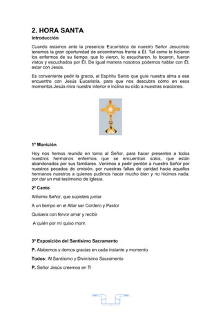 2. HORA SANTA
Introducción
Cuando estamos ante la presencia Eucarística de nuestro Señor Jesucristo
tenemos la gran oportunidad de encontrarnos frente a Él. Tal como lo hicieron
los enfermos de su tiempo; que lo vieron, lo escucharon, lo tocaron, fueron
vistos y escuchados por Él. De igual manera nosotros podemos hablar con Él,
estar con Jesús.
Es conveniente pedir la gracia, al Espíritu Santo que guíe nuestra alma a ese
encuentro con Jesús Eucaristía, para que nos descubra cómo en esos
momentos Jesús mira nuestro interior e inclina su oído a nuestras oraciones.




1º Monición
Hoy nos hemos reunido en torno al Señor, para hacer presentes a todos
nuestros hermanos enfermos que se encuentran solos, que están
abandonados por sus familiares. Venimos a pedir perdón a nuestro Señor por
nuestros pecados de omisión, por nuestras faltas de caridad hacia aquellos
hermanos nuestros a quienes pudimos hacer mucho bien y no hicimos nada;
por dar un mal testimonio de Iglesia.
2º Canto
Altísimo Señor, que supisteis juntar
A un tiempo en el Altar ser Cordero y Pastor
Quisiera con fervor amar y recibir
A quién por mí quiso morir.


3º Exposición del Santísimo Sacramento
P. Alabemos y demos gracias en cada instante y momento
Todos: Al Santísimo y Divinísimo Sacramento
P. Señor Jesús creemos en Ti




                                       33
 