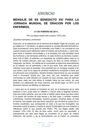 ANUNCIO
MENSAJE DE SS BENEDICTO XVI PARA LA
JORNADA MUNDIAL DE ORACION POR LOS
ENFERMOS.
                          (11 DE FEBRERO DE 2011)

                "Por sus llagas habéis sido curados" (1Pe 2,24)

¡Queridos hermanos y hermanas!

Cada año, en la celebración de la memoria de la Beata Virgen de Lourdes, que
se celebra el 11 de febrero, la Iglesia propone la Jornada Mundial del Enfermo.
Esta circunstancia, como quiso el venerable Juan Pablo II, se convierte en una
ocasión propicia para reflexionar sobre el misterio del sufrimiento y, sobre todo,
para hacer a nuestras comunidades y a la sociedad civil más sensibles hacia
los hermanos y las hermanas enfermos. Si cada hombre es hermano nuestro,
tanto más el débil, el sufriente y el necesitado de cuidados deben estar en el
centro de nuestra atención, para que ninguno de ellos se sienta olvidado o
marginado: de hecho, “la medida de la humanidad se determina esencialmente
en la relación con el sufrimiento y con el que sufre. Esto vale tanto para el
individuo como para la sociedad. Una sociedad que no consigue aceptar a los
que sufren y que no es capaz de contribuir mediante la compasión a hacer que
el sufrimiento sea compartido y llevada también interiormente es una sociedad
cruel e inhumana" (Carta enc. Spe salvi, 38). Las iniciativas que serán
promovidas en cada diócesis con ocasión de esta Jornada, sean de estímulo
para hacer cada vez más eficaz el cuidado hacia los que sufren, de cara
también a la celebración de modo solemne, que tendrá lugar, en 2013, en el
Santuario mariano de Altötting, en Alemania.

1. Llevo aún en el corazón el momento en que, en el transcurso de la visita
pastoral a Turín, pude estar en reflexión y oración ante la Sagrada Síndone,
ante ese rostro sufriente, que nos invita a meditar sobre Aquel que llevó sobre
sí la pasión del hombre de todo tiempo y de todo lugar, y también nuestros
sufrimientos, nuestras dificultades, nuestros pecados. ¡Cuántos fieles, en toda
la historia, han pasado ante ese lienzo sepulcral, que envolvió el cuerpo de un
hombre crucificado, que corresponde en todo a lo que los Evangelios nos
transmiten sobre la pasión y muerte de Jesús! Contemplarlo es una invitación a
reflexionar sobre lo que escribe san Pedro: “Por sus llagas habéis sido
curados" (1Pe 2,24). El Hijo de Dios sufrió, murió, pero ha resucitado, y
precisamente por esto esas llagas se convierten en el signo de nuestra
redención, del perdón y de la reconciliación con el Padre; se convierten




                                       33
 