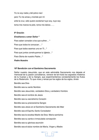 Yo no soy nada y del polvo nací
pero Tú me amas y moriste por mí
ante la cruz, sólo quiero exclamar tuyo soy, tuyo soy
toma mis manos te pido, toma mis labios……


9º Oración
Enséñanos a amar Señor *
Para saber consolar a los que sufren… *
Para que todos te conozcan….*
Para que todos seamos uno en Ti…*
Para que juntos construyamos tu Iglesia…*
Para Gloria de nuestro Padre…*
Padre Nuestro


10º Bendición con el Santísimo Sacramento
Señor nuestro Jesucristo, que en este admirable Sacramento nos dejaste el
memorial de tu pasión concédenos, venerar de tal modo los sagrados misterios
de tu Cuerpo y de tu Sangre, que experimentemos constantemente los frutos
de tu Redención. Tú que vives y reinas por los siglos de los siglos. Amén
Bendito sea Dios
Bendito sea su santo Nombre
Bendito sea Jesucristo, verdadero Dios y verdadero Hombre
Bendito sea el nombre de Jesús
Bendito sea su sacratísimo Corazón
Bendita sea su preciosísima Sangre
Bendito sea Jesús en el Santísimo Sacramento del Altar
Bendito sea el Espíritu Santo Consolador
Bendita sea la excelsa Madre de Dios: María santísima
Bendita sea su santa e inmaculada concepción
Bendita sea su gloriosa asunción
Bendito sea el dulce nombre de María, Virgen y Madre




                                       33
 