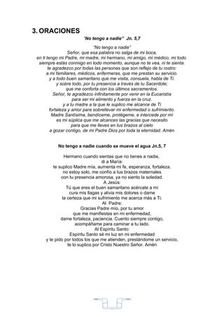 3. ORACIONES
                       “No tengo a nadie” Jn. 5,7
                                “No tengo a nadie”
                   Señor, que esa palabra no salga de mi boca,
 en ti tengo mi Padre, mi madre, mi hermano, mi amigo, mi médico, mi todo.
  siempre estás conmigo en todo momento, aunque no te vea, ni te sienta.
        te agradezco por todas las personas que son reflejo de tu rostro:
       a mi familiares, médicos, enfermeras, que me prestan su servicio.
         y a todo buen samaritano que me visita, consuela, habla de Ti.
             y sobre todo, por tu presencia a través de tu Sacerdote;
                   que me conforta con los últimos sacramentos.
           Señor, te agradezco infinitamente por venir en la Eucaristía
                      para ser mi alimento y fuerza en la cruz.
                 y a tu madre a la que le suplico me alcance de Ti
         fortaleza y amor para sobrellevar mi enfermedad o sufrimiento.
          Madre Santísima, bendíceme, protégeme, e intercede por mí
             es mi súplica que me alcances las gracias que necesito
                      para que me lleves en tus brazos al cielo
         a gozar contigo, de mi Padre Dios por toda la eternidad. Amén


           No tengo a nadie cuando se mueve el agua Jn.5, 7

               Hermano cuando sientas que no tienes a nadie,
                                   di a María:
         te suplico Madre mía, aumenta mi fe, esperanza, fortaleza.
               no estoy solo, me confío a tus brazos maternales
             con tu presencia amorosa, ya no siento la soledad.
                                    A Jesús:
                Tú que eres el buen samaritano acércate a mí
                  cura mis llagas y alivia mis dolores o dame
              la certeza que mi sufrimiento me acerca más a Ti.
                                    Al Padre:
                        Gracias Padre mío, por tu amor
                     que me manifiestas en mi enfermedad,
             dame fortaleza, paciencia. Cuento siempre contigo,
                      acompáñame para caminar a tu lado.
                                Al Espíritu Santo:
                  Espíritu Santo sé mi luz en mi enfermedad
     y te pido por todos los que me atienden, prestándome un servicio,
                 te lo suplico por Cristo Nuestro Señor. Amén




                                    33
 