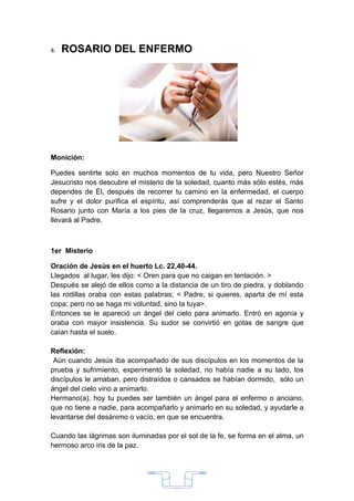 4.   ROSARIO DEL ENFERMO




Monición:

Puedes sentirte solo en muchos momentos de tu vida, pero Nuestro Señor
Jesucristo nos descubre el misterio de la soledad, cuanto más sólo estés, más
dependes de Él, después de recorrer tu camino en la enfermedad, el cuerpo
sufre y el dolor purifica el espíritu, así comprenderás que al rezar el Santo
Rosario junto con María a los pies de la cruz, llegaremos a Jesús, que nos
llevará al Padre.



1er Misterio

Oración de Jesús en el huerto Lc. 22,40-44.
Llegados al lugar, les dijo: < Oren para que no caigan en tentación. >
Después se alejó de ellos como a la distancia de un tiro de piedra, y doblando
las rodillas oraba con estas palabras; < Padre, si quieres, aparta de mí esta
copa; pero no se haga mi voluntad, sino la tuya>.
Entonces se le apareció un ángel del cielo para animarlo. Entró en agonía y
oraba con mayor insistencia. Su sudor se convirtió en gotas de sangre que
caían hasta el suelo.

Reflexión:
 Aún cuando Jesús iba acompañado de sus discípulos en los momentos de la
prueba y sufrimiento, experimentó la soledad, no había nadie a su lado, los
discípulos le amaban, pero distraídos o cansados se habían dormido, sólo un
ángel del cielo vino a animarlo.
Hermano(a), hoy tu puedes ser también un ángel para el enfermo o anciano,
que no tiene a nadie, para acompañarlo y animarlo en su soledad, y ayudarle a
levantarse del desánimo o vacío, en que se encuentra.

Cuando las lágrimas son iluminadas por el sol de la fe, se forma en el alma, un
hermoso arco iris de la paz.




                                      33
 