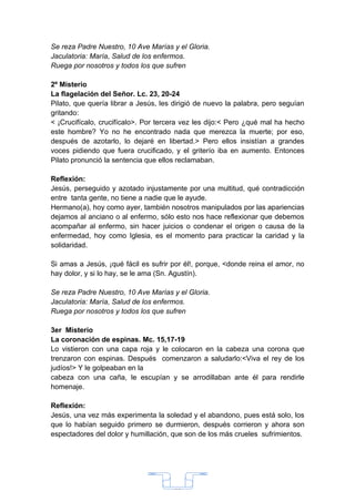 Se reza Padre Nuestro, 10 Ave Marías y el Gloria.
Jaculatoria: María, Salud de los enfermos.
Ruega por nosotros y todos los que sufren

2º Misterio
La flagelación del Señor. Lc. 23, 20-24
Pilato, que quería librar a Jesús, les dirigió de nuevo la palabra, pero seguían
gritando:
< ¡Crucifícalo, crucifícalo>. Por tercera vez les dijo:< Pero ¿qué mal ha hecho
este hombre? Yo no he encontrado nada que merezca la muerte; por eso,
después de azotarlo, lo dejaré en libertad.> Pero ellos insistían a grandes
voces pidiendo que fuera crucificado, y el griterío iba en aumento. Entonces
Pilato pronunció la sentencia que ellos reclamaban.

Reflexión:
Jesús, perseguido y azotado injustamente por una multitud, qué contradicción
entre tanta gente, no tiene a nadie que le ayude.
Hermano(a), hoy como ayer, también nosotros manipulados por las apariencias
dejamos al anciano o al enfermo, sólo esto nos hace reflexionar que debemos
acompañar al enfermo, sin hacer juicios o condenar el origen o causa de la
enfermedad, hoy como Iglesia, es el momento para practicar la caridad y la
solidaridad.

Si amas a Jesús, ¡qué fácil es sufrir por él!, porque, <donde reina el amor, no
hay dolor, y si lo hay, se le ama (Sn. Agustín).

Se reza Padre Nuestro, 10 Ave Marías y el Gloria.
Jaculatoria: María, Salud de los enfermos.
Ruega por nosotros y todos los que sufren

3er Misterio
La coronación de espinas. Mc. 15,17-19
Lo vistieron con una capa roja y le colocaron en la cabeza una corona que
trenzaron con espinas. Después comenzaron a saludarlo:<Viva el rey de los
judíos!> Y le golpeaban en la
cabeza con una caña, le escupían y se arrodillaban ante él para rendirle
homenaje.

Reflexión:
Jesús, una vez más experimenta la soledad y el abandono, pues está solo, los
que lo habían seguido primero se durmieron, después corrieron y ahora son
espectadores del dolor y humillación, que son de los más crueles sufrimientos.




                                      33
 