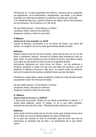 Hermano(a), tú no seas espectador del enfermo o anciano que en ocasiones
se avergüenzan de la enfermedad o discapacidad que tienen y se sienten
excluidos, sin nadie que los atienda, sé valiente y recuerda que Jesús dijo:
< En verdad les digo que, cuando lo hicieron con alguno de los más pequeños
de mis hermanos, me lo hicieron a mí> Mt. 25,40

Se reza Padre Nuestro, 10 Ave Marías y el Gloria.
Jaculatoria: María, Salud de los enfermos.
Ruega por nosotros y todos los que sufren

4º Misterio
Jesús con la cruz acuestas. Lc. 23,26
Cuando lo llevaban, encontraron a un tal Simón de Cirene, que volvía del
campo, y le cargaron con la cruz para que la llevara detrás de Jesús.

Reflexión:
Maestro hasta el final, Él que es el camino, Jesús camina solo con la cruz del
dolor y sufrimiento, siempre tomando la iniciativa para enseñarnos como se
debe llevar. Él, para nosotros es como el Simón de Cirene para llevar nuestra
cruz, signo de vida donde se vence el mal con la plenitud del bien.
Hermano(a): Necesitas ser como Simón de Cirene con los enfermos o
ancianos, ayudarles a cargar con esa cruz que cada uno tenemos y que no
podemos ni debemos renunciar a ella, pues es nuestro medio de salvación
pero con la ayuda de otra persona, podemos hacer que sea más ligera.

<Plantad en vuestra alma a Jesús crucificado y todas las cruces de este mundo
os parecerán rosas> Sn Francisco de Sales

Se reza Padre Nuestro, 10 Ave Marías y el Gloria.
Jaculatoria: María, Salud de los enfermos.
Ruega por nosotros y todos los que sufren

5º Misterio
Jesús muere en la cruz. Lc. 23,46-47
Y Jesús gritó muy fuerte: <Padre, en tus manos encomiendo mi espíritu >. Y
dichas estas palabras, expiró. El capitán, al ver lo que había sucedido,
reconoció la mano de Dios y dijo: < Realmente este hombre era un justo.>

Reflexión:
Jesús, hasta el final se sintió solo por los del mundo, pero siempre estuvo cerca
de su Padre, por eso sus últimas palabras son para el Padre Dios.
En un grito que resuena en toda la humanidad, grito de amor, que hizo se
reconociera al verdadero hijo de Dios y se arrepintieran de lo que habían
hecho.




                                       33
 