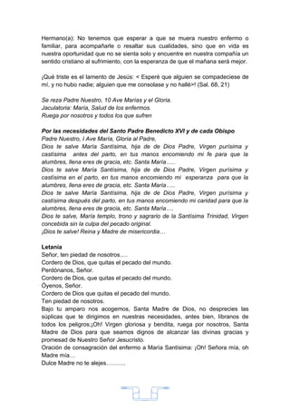 Hermano(a): No tenemos que esperar a que se muera nuestro enfermo o
familiar, para acompañarle o resaltar sus cualidades, sino que en vida es
nuestra oportunidad que no se sienta solo y encuentre en nuestra compañía un
sentido cristiano al sufrimiento, con la esperanza de que el mañana será mejor.

¡Qué triste es el lamento de Jesús: < Esperé que alguien se compadeciese de
mí, y no hubo nadie; alguien que me consolase y no hallé>! (Sal. 68, 21)

Se reza Padre Nuestro, 10 Ave Marías y el Gloria.
Jaculatoria: María, Salud de los enfermos.
Ruega por nosotros y todos los que sufren

Por las necesidades del Santo Padre Benedicto XVI y de cada Obispo
Padre Nuestro, I Ave María, Gloria al Padre,
Dios te salve María Santísima, hija de de Dios Padre, Virgen purísima y
castísima antes del parto, en tus manos encomiendo mi fe para que la
alumbres, llena eres de gracia, etc. Santa María…..
Dios te salve María Santísima, hija de de Dios Padre, Virgen purísima y
castísima en el parto, en tus manos encomiendo mi esperanza para que la
alumbres, llena eres de gracia, etc. Santa María…..
Dios te salve María Santísima, hija de de Dios Padre, Virgen purísima y
castísima después del parto, en tus manos encomiendo mi caridad para que la
alumbres, llena eres de gracia, etc. Santa María….
Dios te salve, María templo, trono y sagrario de la Santísima Trinidad, Virgen
concebida sin la culpa del pecado original.
¡Dios te salve! Reina y Madre de misericordia…

Letanía
Señor, ten piedad de nosotros….
Cordero de Dios, que quitas el pecado del mundo.
Perdónanos, Señor.
Cordero de Dios, que quitas el pecado del mundo.
Óyenos, Señor.
Cordero de Dios que quitas el pecado del mundo.
Ten piedad de nosotros.
Bajo tu amparo nos acogemos, Santa Madre de Dios, no desprecies las
súplicas que te dirigimos en nuestras necesidades, antes bien, líbranos de
todos los peligros;¡Oh! Virgen gloriosa y bendita, ruega por nosotros, Santa
Madre de Dios para que seamos dignos de alcanzar las divinas gracias y
promesad de Nuestro Señor Jesucristo.
Oración de consagración del enfermo a María Santísima: ¡Oh! Señora mía, oh
Madre mía…
Dulce Madre no te alejes……….




                                      33
 