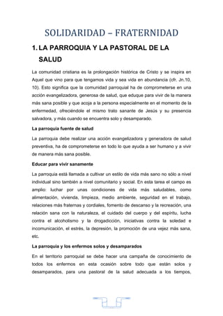 SOLIDARIDAD – FRATERNIDAD
1. LA PARROQUIA Y LA PASTORAL DE LA
   SALUD
La comunidad cristiana es la prolongación histórica de Cristo y se inspira en
Aquel que vino para que tengamos vida y sea vida en abundancia (cfr. Jn.10,
10). Esto significa que la comunidad parroquial ha de comprometerse en una
acción evangelizadora, generosa de salud, que eduque para vivir de la manera
más sana posible y que acoja a la persona especialmente en el momento de la
enfermedad, ofreciéndole el mismo trato sanante de Jesús y su presencia
salvadora, y más cuando se encuentra solo y desamparado.

La parroquia fuente de salud

La parroquia debe realizar una acción evangelizadora y generadora de salud
preventiva, ha de comprometerse en todo lo que ayuda a ser humano y a vivir
de manera más sana posible.

Educar para vivir sanamente

La parroquia está llamada a cultivar un estilo de vida más sano no sólo a nivel
individual sino también a nivel comunitario y social. En esta tarea el campo es
amplio: luchar por unas condiciones de vida más saludables, como
alimentación, vivienda, limpieza, medio ambiente, seguridad en el trabajo,
relaciones más fraternas y cordiales, fomento de descanso y la recreación, una
relación sana con la naturaleza, el cuidado del cuerpo y del espíritu, lucha
contra el alcoholismo y la drogadicción, iniciativas contra la soledad e
incomunicación, el estrés, la depresión, la promoción de una vejez más sana,
etc.

La parroquia y los enfermos solos y desamparados

En el territorio parroquial se debe hacer una campaña de conocimiento de
todos los enfermos en esta ocasión sobre todo que están solos y
desamparados, para una pastoral de la salud adecuada a los tiempos,




                                      33
 