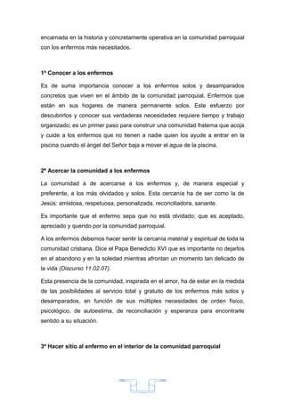 encarnada en la historia y concretamente operativa en la comunidad parroquial
con los enfermos más necesitados.



1º Conocer a los enfermos

Es de suma importancia conocer a los enfermos solos y desamparados
concretos que viven en el ámbito de la comunidad parroquial. Enfermos que
están en sus hogares de manera permanente solos. Este esfuerzo por
descubrirlos y conocer sus verdaderas necesidades requiere tiempo y trabajo
organizado; es un primer paso para construir una comunidad fraterna que acoja
y cuide a los enfermos que no tienen a nadie quien los ayude a entrar en la
piscina cuando el ángel del Señor baja a mover el agua de la piscina.



2º Acercar la comunidad a los enfermos

La comunidad a de acercarse a los enfermos y, de manera especial y
preferente, a los más olvidados y solos. Esta cercanía ha de ser como la de
Jesús: amistosa, respetuosa, personalizada, reconciliadora, sanante.

Es importante que el enfermo sepa que no está olvidado; que es aceptado,
apreciado y querido por la comunidad parroquial.

A los enfermos debemos hacer sentir la cercanía material y espiritual de toda la
comunidad cristiana. Dice el Papa Benedicto XVI que es importante no dejarlos
en el abandono y en la soledad mientras afrontan un momento tan delicado de
la vida (Discurso 11.02.07).

Esta presencia de la comunidad, inspirada en el amor, ha de estar en la medida
de las posibilidades al servicio total y gratuito de los enfermos más solos y
desamparados, en función de sus múltiples necesidades de orden físico,
psicológico, de autoestima, de reconciliación y esperanza para encontrarle
sentido a su situación.



3º Hacer sitio al enfermo en el interior de la comunidad parroquial




                                       33
 