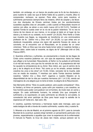 también, sin embargo, en un banco de prueba para la fe de los discípulos y
para nuestra fe: cada vez que el Señor habla de su pasión y muerte, ellos no
comprenden, rechazan, se oponen. Para ellos, como para nosotros, el
sufrimiento permanece siempre lleno de misterio, difícil de aceptar y de llevar.
Los dos discípulos de Emaús caminan tristes por los acontecimientos
sucedidos aquellos días en Jerusalén, y sólo cuando el Resucitado recorre el
camino con ellos, se abren a una visión nueva (cfr Lc 24,13-31). También al
apóstol Tomás le cuesta creer en la vía de la pasión redentora: “Si no veo la
marca de los clavos en sus manos, si no pongo el dedo en el lugar de los
clavos y la mano en su costado, no lo creeré" (Jn 20,25). Pero frente a Cristo
que muestra sus llagas, su respuesta se transforma en una conmovedora
profesión de fe: “¡Señor mío y Dios mío!" (Jn 20,28). Lo que antes era un
obstáculo insuperable, porque era signo del aparente fracaso de Jesús, se
convierte, en el encuentro con el Resucitado, en la prueba de un amor
victorioso: “Sólo un Dios que nos ama hasta tomar sobre sí nuestras heridas y
nuestro dolor, sobre todo el inocente, es digno de fe" (Mensaje Urbi et Orbi,
Pascua 2007).

2. Queridos enfermos y sufrientes, es precisamente a través de las llagas de
Cristo como nosotros podemos ver, con ojos de esperanza, todos los males
que afligen a la humanidad. Resucitando, el Señor no ha quitado el sufrimiento
ni el mal del mundo, sino que los ha vencido de raíz. A la prepotencia del mal
ha opuesto la omnipotencia de su Amor. Nos indicó, así, que el camino de la
paz y de la alegría es el Amor: "Así como yo os he amado, amaos también
vosotros los unos a los otros" (Jn 13,34). Cristo, vencedor de la muerte, está
vivo en medio de nosotros. Y mientras con santo Tomás decimos también
nosotros: “¡Señor mío y Dios mío!", sigamos a nuestro Maestro en la
disponibilidad de dar la vida por nuestros hermanos (cfr 1 Jn 3,16), siendo así
mensajeros de una alegría que no teme el dolor, la alegría de la Resurrección.

San Bernardo afirma: "Dios no puede padecer, pero puede compadecer". Dios,
la Verdad y el Amor en persona, quiso sufrir por nosotros y con nosotros; se
hizo hombre para poder com-padecer con el hombre, de modo real, en carne y
sangre. En cada sufrimiento humano, ha entrado Uno que comparte el
sufrimiento y la soportación; el cada sufrimiento se difunde la con-solatio, la
consolación del amor partícipe de Dios para hacer surgir la estrella de la
esperanza (cfr Carta enc. Spe salvi, 39).

A vosotros, queridos hermanos y hermanas repite este mensaje, para que
seáis testigos de ello a través de vuestro sufrimiento, vuestra vida y vuestra fe.

3. Mirando a la cita de Madrid, en el próximo agosto de 2011, para la Jornada
Mundial de la Juventud, quisiera dirigir también un pensamiento particular a los
jóvenes, especialmente a aquellos que viven la experiencia de la enfermedad.
A menudo la Pasión, la Cruz de Jesús dan miedo, porque parecen ser la




                                        33
 
