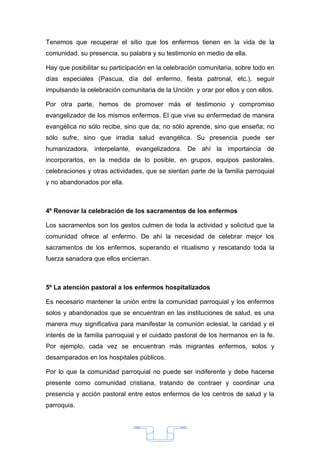 Tenemos que recuperar el sitio que los enfermos tienen en la vida de la
comunidad, su presencia, su palabra y su testimonio en medio de ella.

Hay que posibilitar su participación en la celebración comunitaria, sobre todo en
días especiales (Pascua, día del enfermo, fiesta patronal, etc.), seguir
impulsando la celebración comunitaria de la Unción y orar por ellos y con ellos.

Por otra parte, hemos de promover más el testimonio y compromiso
evangelizador de los mismos enfermos. El que vive su enfermedad de manera
evangélica no sólo recibe, sino que da; no sólo aprende, sino que enseña; no
sólo sufre, sino que irradia salud evangélica. Su presencia puede ser
humanizadora, interpelante, evangelizadora. De ahí la importancia de
incorporarlos, en la medida de lo posible, en grupos, equipos pastorales,
celebraciones y otras actividades, que se sientan parte de la familia parroquial
y no abandonados por ella.



4º Renovar la celebración de los sacramentos de los enfermos

Los sacramentos son los gestos culmen de toda la actividad y solicitud que la
comunidad ofrece al enfermo. De ahí la necesidad de celebrar mejor los
sacramentos de los enfermos, superando el ritualismo y rescatando toda la
fuerza sanadora que ellos encierran.



5º La atención pastoral a los enfermos hospitalizados

Es necesario mantener la unión entre la comunidad parroquial y los enfermos
solos y abandonados que se encuentran en las instituciones de salud, es una
manera muy significativa para manifestar la comunión eclesial, la caridad y el
interés de la familia parroquial y el cuidado pastoral de los hermanos en la fe.
Por ejemplo, cada vez se encuentran más migrantes enfermos, solos y
desamparados en los hospitales públicos.

Por lo que la comunidad parroquial no puede ser indiferente y debe hacerse
presente como comunidad cristiana, tratando de contraer y coordinar una
presencia y acción pastoral entre estos enfermos de los centros de salud y la
parroquia.




                                       33
 