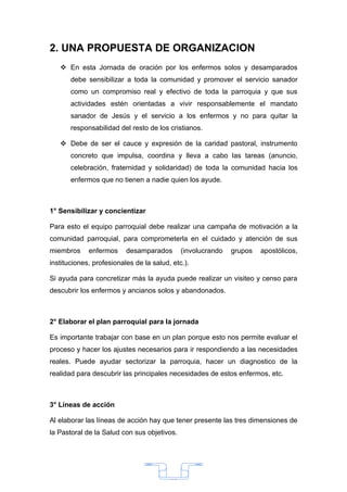 2. UNA PROPUESTA DE ORGANIZACION
    En esta Jornada de oración por los enfermos solos y desamparados
       debe sensibilizar a toda la comunidad y promover el servicio sanador
       como un compromiso real y efectivo de toda la parroquia y que sus
       actividades estén orientadas a vivir responsablemente el mandato
       sanador de Jesús y el servicio a los enfermos y no para quitar la
       responsabilidad del resto de los cristianos.

    Debe de ser el cauce y expresión de la caridad pastoral, instrumento
       concreto que impulsa, coordina y lleva a cabo las tareas (anuncio,
       celebración, fraternidad y solidaridad) de toda la comunidad hacia los
       enfermos que no tienen a nadie quien los ayude.



1° Sensibilizar y concientizar

Para esto el equipo parroquial debe realizar una campaña de motivación a la
comunidad parroquial, para comprometerla en el cuidado y atención de sus
miembros     enfermos     desamparados        (involucrando   grupos   apostólicos,
instituciones, profesionales de la salud, etc.).

Si ayuda para concretizar más la ayuda puede realizar un visiteo y censo para
descubrir los enfermos y ancianos solos y abandonados.



2° Elaborar el plan parroquial para la jornada

Es importante trabajar con base en un plan porque esto nos permite evaluar el
proceso y hacer los ajustes necesarios para ir respondiendo a las necesidades
reales. Puede ayudar sectorizar la parroquia, hacer un diagnostico de la
realidad para descubrir las principales necesidades de estos enfermos, etc.



3° Líneas de acción

Al elaborar las líneas de acción hay que tener presente las tres dimensiones de
la Pastoral de la Salud con sus objetivos.




                                         33
 