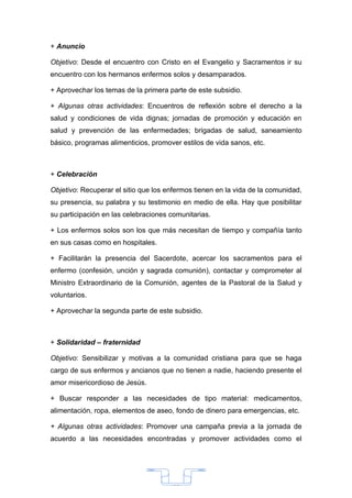 + Anuncio

Objetivo: Desde el encuentro con Cristo en el Evangelio y Sacramentos ir su
encuentro con los hermanos enfermos solos y desamparados.

+ Aprovechar los temas de la primera parte de este subsidio.

+ Algunas otras actividades: Encuentros de reflexión sobre el derecho a la
salud y condiciones de vida dignas; jornadas de promoción y educación en
salud y prevención de las enfermedades; brigadas de salud, saneamiento
básico, programas alimenticios, promover estilos de vida sanos, etc.



+ Celebración

Objetivo: Recuperar el sitio que los enfermos tienen en la vida de la comunidad,
su presencia, su palabra y su testimonio en medio de ella. Hay que posibilitar
su participación en las celebraciones comunitarias.

+ Los enfermos solos son los que más necesitan de tiempo y compañía tanto
en sus casas como en hospitales.

+ Facilitarán la presencia del Sacerdote, acercar los sacramentos para el
enfermo (confesión, unción y sagrada comunión), contactar y comprometer al
Ministro Extraordinario de la Comunión, agentes de la Pastoral de la Salud y
voluntarios.

+ Aprovechar la segunda parte de este subsidio.



+ Solidaridad – fraternidad

Objetivo: Sensibilizar y motivas a la comunidad cristiana para que se haga
cargo de sus enfermos y ancianos que no tienen a nadie, haciendo presente el
amor misericordioso de Jesús.

+ Buscar responder a las necesidades de tipo material: medicamentos,
alimentación, ropa, elementos de aseo, fondo de dinero para emergencias, etc.

+ Algunas otras actividades: Promover una campaña previa a la jornada de
acuerdo a las necesidades encontradas y promover actividades como el




                                       33
 