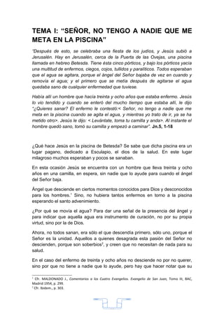 TEMA I: “SEÑOR, NO TENGO A NADIE QUE ME
META EN LA PISCINA”
“Después de esto, se celebraba una fiesta de los judíos, y Jesús subió a
Jerusalén. Hay en Jerusalén, cerca de la Puerta de las Ovejas, una piscina
llamada en hebreo Betesda. Tiene ésta cinco pórticos, y bajo los pórticos yacía
una multitud de enfermos, ciegos, cojos, tullidos y paralíticos. Todos esperaban
que el agua se agitara, porque el ángel del Señor bajaba de vez en cuando y
removía el agua; y el primero que se metía después de agitarse el agua
quedaba sano de cualquier enfermedad que tuviese.

Había allí un hombre que hacía treinta y ocho años que estaba enfermo. Jesús
lo vio tendido y cuando se enteró del mucho tiempo que estaba allí, le dijo
“¿Quieres sanar? El enfermo le contestó:< Señor, no tengo a nadie que me
meta en la piscina cuando se agita el agua, y mientras yo trato de ir, ya se ha
metido otro>. Jesús le dijo: < Levántate, toma tu camilla y anda>. Al instante el
hombre quedó sano, tomó su camilla y empezó a caminar”. Jn.5, 1-18



¿Qué hace Jesús en la piscina de Betesda? Se sabe que dicha piscina era un
lugar pagano, dedicado a Esculapio, el dios de la salud. En este lugar
milagroso muchos esperaban y pocos se sanaban.

En esta ocasión Jesús se encuentra con un hombre que lleva treinta y ocho
años en una camilla, en espera, sin nadie que lo ayude para cuando el ángel
del Señor baja.

Ángel que desciende en ciertos momentos conocidos para Dios y desconocidos
para los hombres.1 Sino, no hubiera tantos enfermos en torno a la piscina
esperando el santo advenimiento.

¿Por qué se movía el agua? Para dar una señal de la presencia del ángel y
para indicar que aquella agua era instrumento de curación, no por su propia
virtud, sino por la de Dios.

Ahora, no todos sanan, era sólo el que descendía primero, sólo uno, porque el
Señor es la unidad. Aquellos a quienes desagrada esta pasión del Señor no
descienden, porque son soberbios2, y creen que no necesitan de nada para su
salud.

En el caso del enfermo de treinta y ocho años no desciende no por no querer,
sino por que no tiene a nadie que lo ayude, pero hay que hacer notar que su

1
  Cfr. MALDONADO J., Comentarios a los Cuatro Evangelios. Evangelio de San Juan, Tomo III, BAC,
Madrid 1954, p. 299.
2
  Cfr. Ibidem., p. 303.




                                              33
 