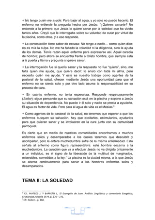 + No tengo quién me ayude: Para bajar al agua, y yo solo no puedo hacerlo. El
enfermo no entiende la pregunta hecha por Jesús: “¿Quieres sanarte? No
entiende a la primera que Jesús lo quiere sanar por la soledad que ha vivido
tantos años. Creyó que le interrogaba sobre su voluntad de curar por virtud de
la piscina, como otros, y a eso responde.

+ La contestación tiene sabor de excusa: No tengo a nadie… como quien dice:
no es mía la culpa. No me ha faltado la voluntad ni la diligencia, sino la ayuda
de los demás. Tenía razón aquel enfermo para expresarse así. Aquél carecía
de hombre; pero ahora se encuentra frente a Cristo hombre, que siempre está
a la puerta y llama y pregunta si quiere sanar.

+ La interrogación fue si quería sanar y la respuesta no fue “quiero”, sino, me
falta quien me ayude, que quiere decir: lo ansío con toda mi alma, pero
necesito quién me ayude. Y este es nuestro trabajo como agentes de la
pastoral de la salud, ofrecer mediante Jesús una oportunidad para que el
enfermo no se sienta solo y por otro lado asuma la responsabilidad en su
proceso de cura.

+ En cuanto enfermo, no tenía esperanza. Responde respetuosamente
(Señor); sigue pensando que su salvación está en la piscina y expone a Jesús
su situación de dependencia. No puede ir él solo y nadie se presta a ayudarle.
El agua es factor de vida. Pero para él agua de vida es el Mesías.6

+ Como agentes de la pastoral de la salud, no tenemos que esperar a que los
enfermos busquen su salvación, hay que excitarlos, estimularlos, ayudarlos
para que quieran sanar y se involucren en la cura junto con su comunidad
parroquial.

Es cierto que en medio de nuestras comunidades encontramos a muchos
enfermos solos y desamparados a los cuales tenemos que descubrir y
acompañar, pero la entera muchedumbre sufre de la misma enfermedad. Esto
señala al enfermo como figura representativa: este hombre encarna a la
muchedumbre. La curación que va a efectuar Jesús no va dirigida únicamente
a un individuo, es el signo de la liberación de la multitud de marginados,
miserables, sometidos a la ley.7 La piscina es la ciudad misma, a la que Jesús
se acerca continuamente para sanar a los hombres enfermos solos y
desamparados.



TEMA II: LA SOLEDAD

6
  Cfr. MATEOS J. Y BARRETO J., El Evangelio de Juan. Análisis Lingüístico y comentario Exegético,
Cristiandad, Madrid 1979, p. 270 – 271.
7
  Cfr. Ibidem., p. 268.




                                               33
 