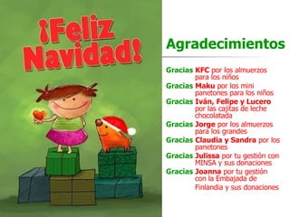 Agradecimientos Gracias   KFC  por los almuerzos  para los niños Gracias   Maku  por los mini panetones   para los niños Gracias   Iván, Felipe y Lucero   por las cajitas de leche  chocolatada Gracias   Jorge  por los almuerzos  para los grandes Gracias   Claudia y Sandra  por los  panetones Gracias   Julissa  por tu gestión con  MINSA y sus donaciones Gracias   Joanna  por tu gestión  con la Embajada de  Finlandia y sus donaciones 