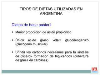 Dietas de base pastoril
 Menor proporción de ácido propiónico
 Único ácido graso volátil gluconeogénico
(glucógeno muscular)
 Brinda los carbonos necesarios para la síntesis
de glicerol- formación de triglicéridos (cobertura
de grasa en carcasas)
TIPOS DE DIETAS UTILIZADAS EN
ARGENTINA
 