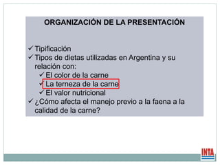 ORGANIZACIÓN DE LA PRESENTACIÓN
 Tipificación
 Tipos de dietas utilizadas en Argentina y su
relación con:
 El color de la carne
 La terneza de la carne
 El valor nutricional
 ¿Cómo afecta el manejo previo a la faena a la
calidad de la carne?
 