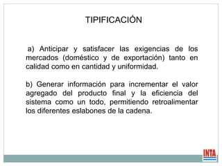 a) Anticipar y satisfacer las exigencias de los
mercados (doméstico y de exportación) tanto en
calidad como en cantidad y uniformidad.
b) Generar información para incrementar el valor
agregado del producto final y la eficiencia del
sistema como un todo, permitiendo retroalimentar
los diferentes eslabones de la cadena.
TIPIFICACIÓN
 