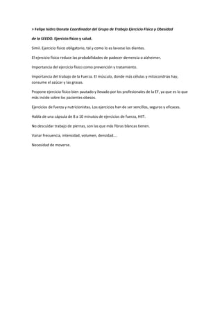 > Felipe Isidro Donate Coordinador del Grupo de Trabajo Ejercicio Físico y Obesidad
de la SEEDO. Ejercicio físico y salud.
Simil. Ejercicio físico obligatorio, tal y como lo es lavarse los dientes.
El ejercicio físico reduce las probabilidades de padecer demencia o alzheimer.
Importancia del ejercicio físico como prevención y tratamiento.
Importancia del trabajo de la Fuerza. El músculo, donde más células y mitocondrias hay,
consume el azúcar y las grasas.
Propone ejercicio físico bien pautado y llevado por los profesionales de la EF, ya que es lo que
más incide sobre los pacientes obesos.
Ejercicios de fuerza y nutricionistas. Los ejercicios han de ser sencillos, seguros y eficaces.
Habla de una cápsula de 8 a 10 minutos de ejercicios de fuerza, HIIT.
No descuidar trabajo de piernas, son las que más fibras blancas tienen.
Variar frecuencia, intensidad, volumen, densidad….
Necesidad de moverse.
 