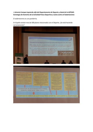 > Antonio Campos Izquierdo Jefe del Departamento de Deporte y Salud de la AEPSAD.
Estrategia de fomento de la Actividad Físico-Deportiva y lucha contra el Sedentarismo
El sedentarismo es una pandemia.
En España existen más de 500 planes relacionados con el Deporte. ¿Se está haciendo
correctamente?
 